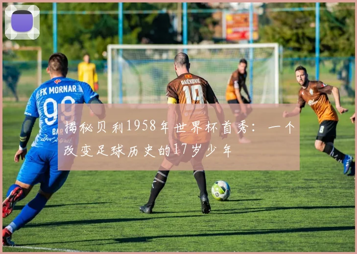 揭秘贝利1958年世界杯首秀：一个改变足球历史的17岁少年