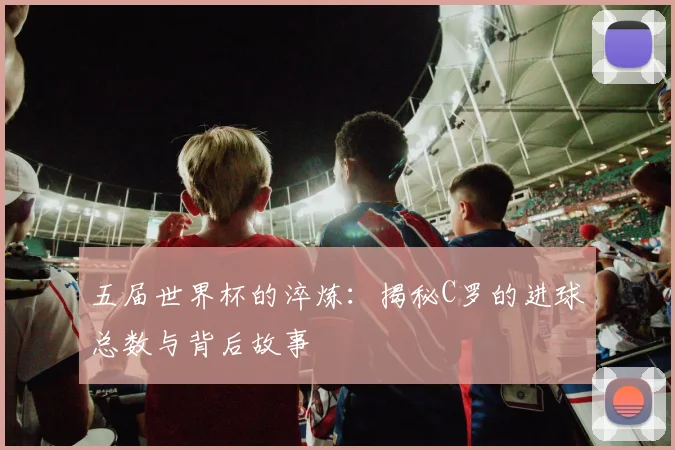 五届世界杯的淬炼：揭秘C罗的进球总数与背后故事