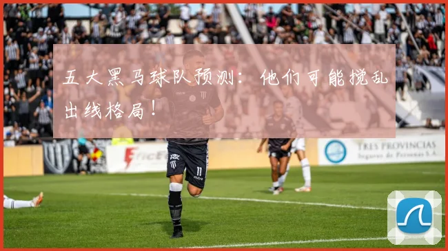 五大黑马球队预测：他们可能搅乱出线格局！