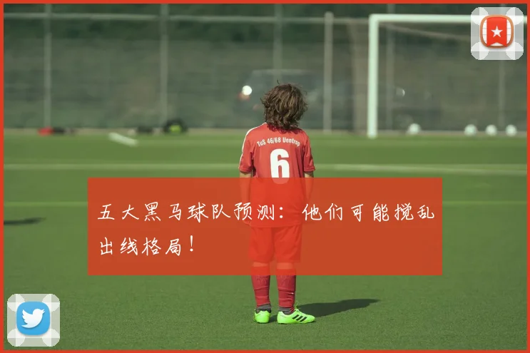 五大黑马球队预测：他们可能搅乱出线格局！