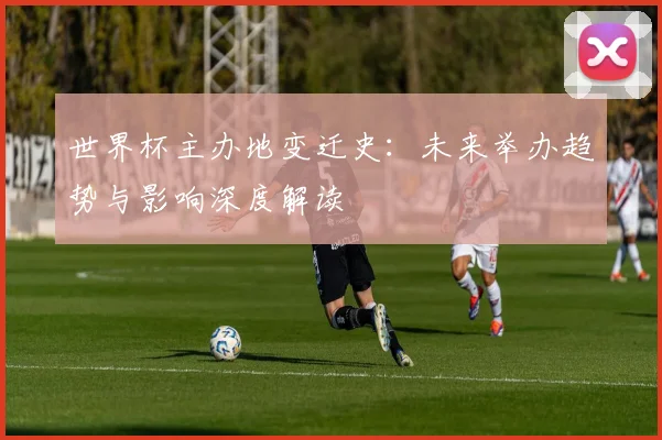 世界杯主办地变迁史:未来举办趋势与影响深度解读
