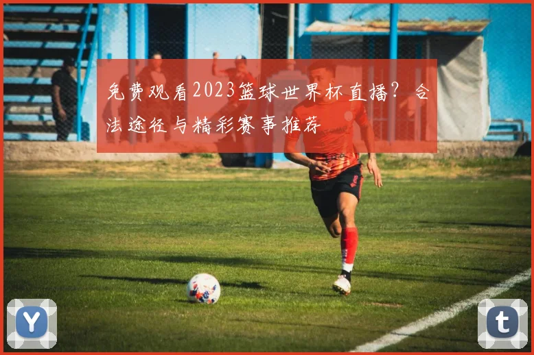 免费观看2023篮球世界杯直播?合法途径与精彩赛事推荐