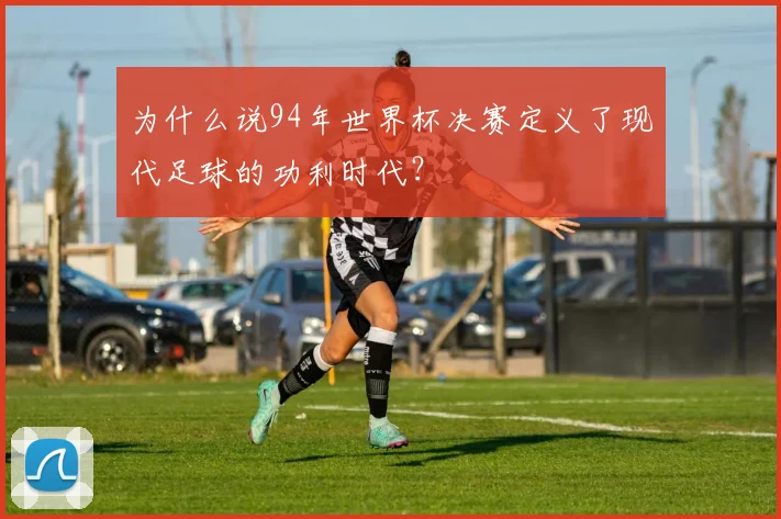 为什么说94年世界杯决赛定义了现代足球的功利时代?