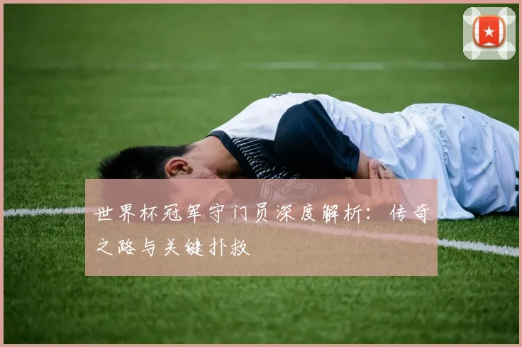 世界杯冠军守门员深度解析:传奇之路与关键扑救