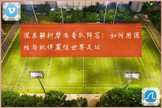 深度解析摩洛哥队阵容：如何用团结与纪律震惊世界足坛