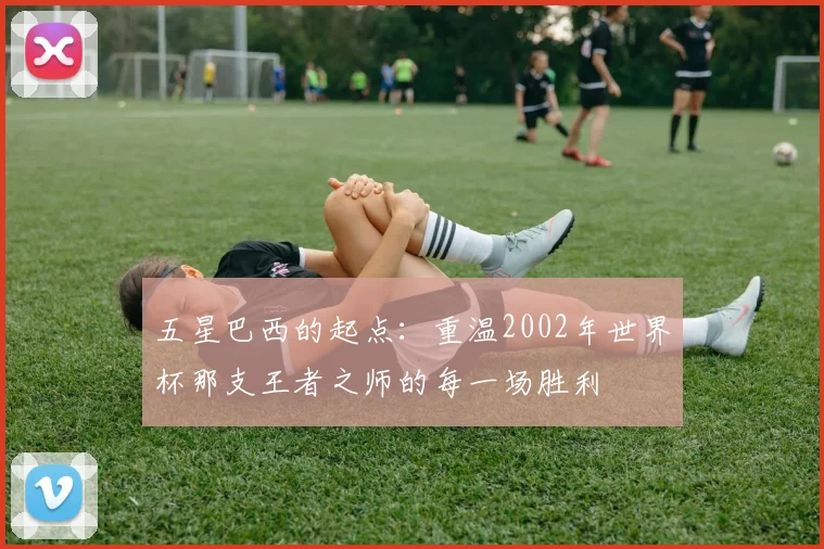 五星巴西的起点：重温2002年世界杯那支王者之师的每一场胜利