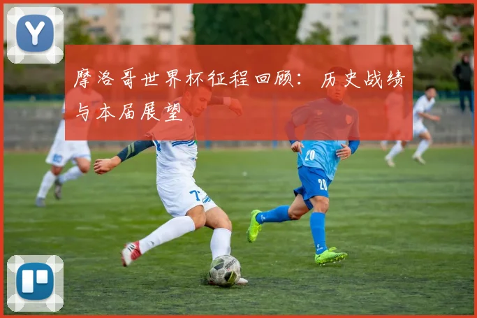 摩洛哥世界杯征程回顾：历史战绩与本届展望