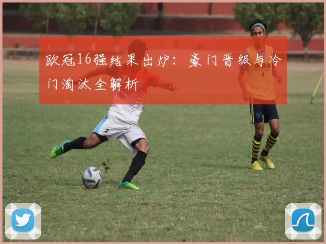 欧冠16强结果出炉：豪门晋级与冷门淘汰全解析