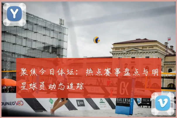 聚焦今日体坛：热点赛事盘点与明星球员动态追踪
