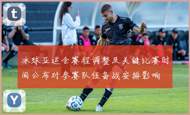 冰球亚运会赛程调整及关键比赛时间公布对参赛队伍备战安排影响