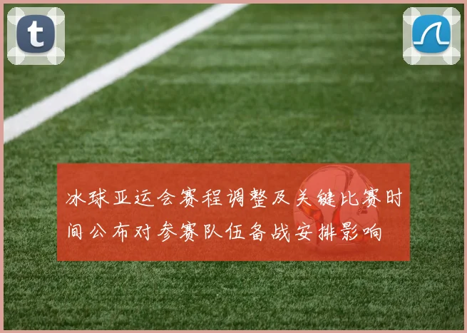 冰球亚运会赛程调整及关键比赛时间公布对参赛队伍备战安排影响