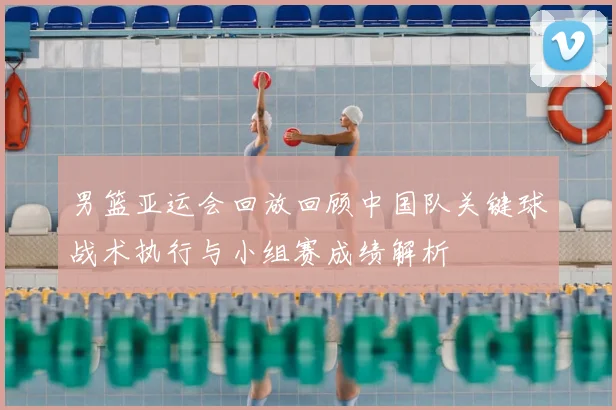 男篮亚运会回放回顾中国队关键球战术执行与小组赛成绩解析