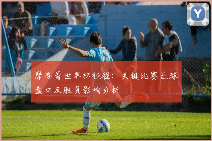 摩洛哥世界杯征程：关键比赛让球盘口及胜负影响分析