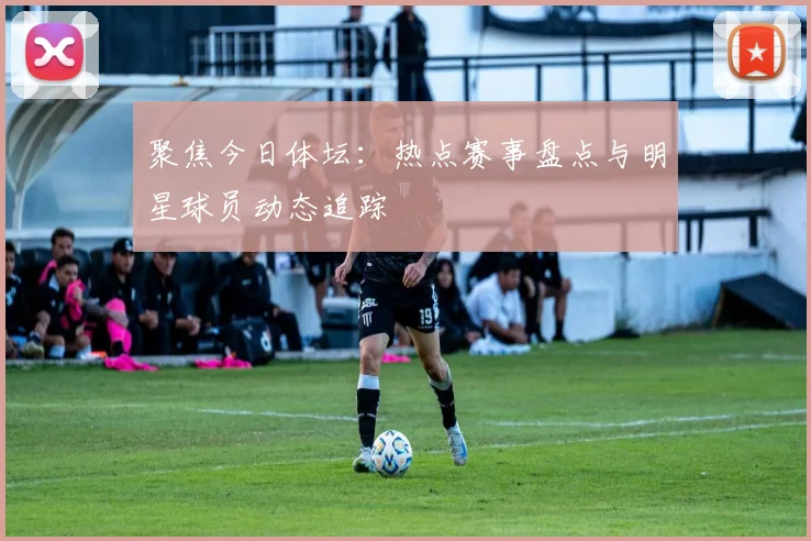 聚焦今日体坛：热点赛事盘点与明星球员动态追踪