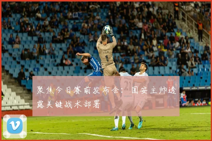 聚焦今日赛前发布会：国安主帅透露关键战术部署
