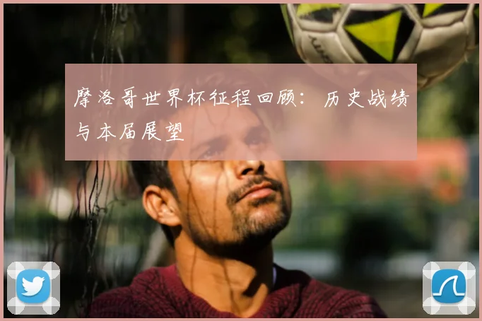 摩洛哥世界杯征程回顾：历史战绩与本届展望