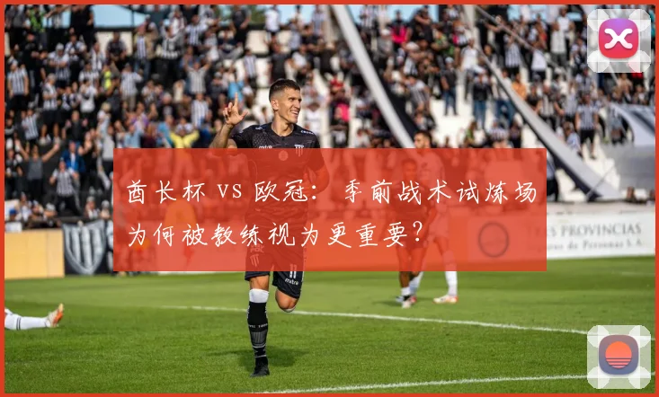 酋长杯 vs 欧冠：季前战术试炼场为何被教练视为更重要？