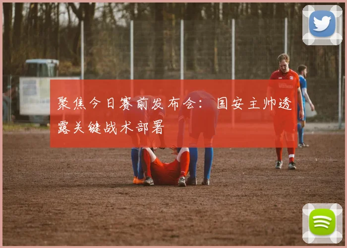 聚焦今日赛前发布会：国安主帅透露关键战术部署