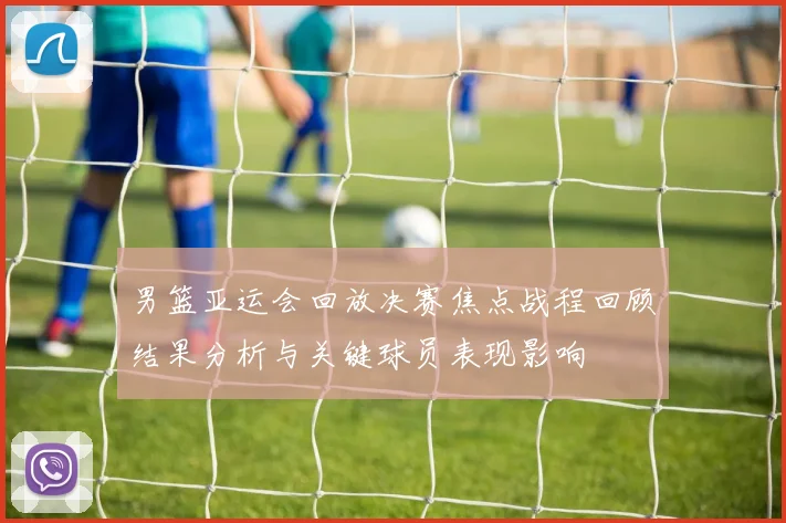 男篮亚运会回放决赛焦点战程回顾结果分析与关键球员表现影响